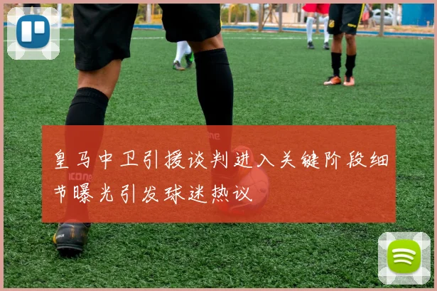 皇马中卫引援谈判进入关键阶段细节曝光引发球迷热议