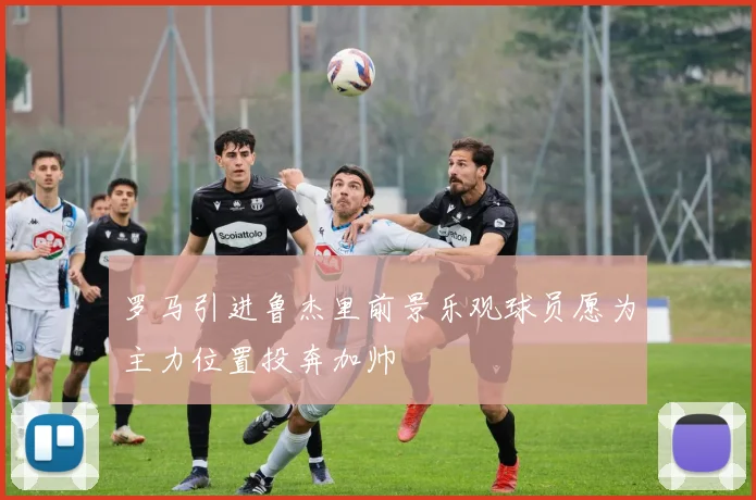 罗马引进鲁杰里前景乐观球员愿为主力位置投奔加帅