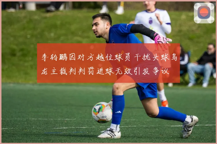 李钧鹏因对方越位球员干扰头球乌龙主裁判判罚进球无效引发争议