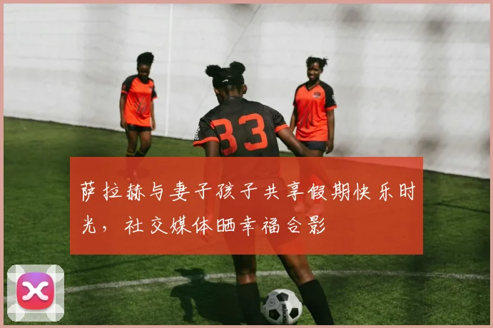 萨拉赫与妻子孩子共享假期快乐时光,社交媒体晒幸福合影