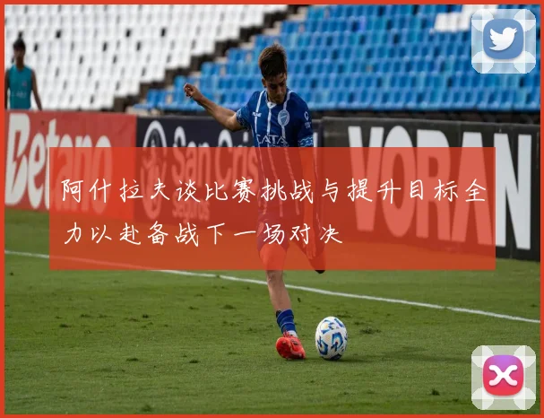 阿什拉夫谈比赛挑战与提升目标全力以赴备战下一场对决