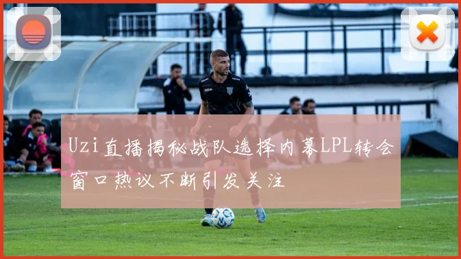 Uzi直播揭秘战队选择内幕LPL转会窗口热议不断引发关注