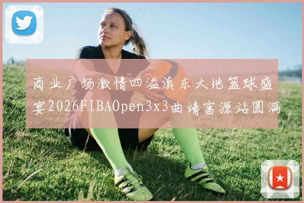 商业广场激情四溢滇东大地篮球盛宴2026FIBAOpen3x3曲靖富源站圆满落幕